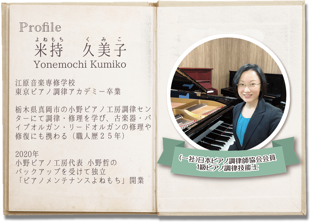 Profile
よねもち くみこ
米持 久美子
Yonemochi Kumiko
江原音楽専修学校東京ピアノ調律アカデミー卒業

栃木県真岡市の小野ピアノ工房調律センターにて調律・修理を学び、古楽器・パイプオルガン・リードオルガンの修理や修復にも携わる（職人歴２５年）

2020年　小野ピアノ工房代表 小野哲のバックアップを受けて独立
「ピアノメンテナンスよねもち」開業

（一社）日本ピアノ調律師協会会員
1級ピアノ調律技能士