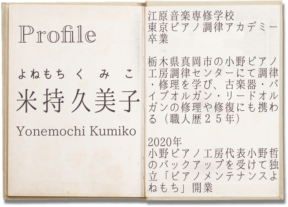 Profile
よねもち くみこ
米持 久美子
Yonemochi Kumiko
江原音楽専修学校東京ピアノ調律アカデミー卒業

栃木県真岡市の小野ピアノ工房調律センターにて調律・修理を学び、古楽器・パイプオルガン・リードオルガンの修理や修復にも携わる（職人歴２５年）

2020年　小野ピアノ工房代表 小野哲のバックアップを受けて独立
「ピアノメンテナンスよねもち」開業